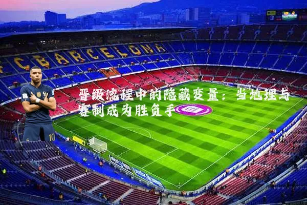 晋级流程中的隐藏变量:当地理与赛制成为胜负手